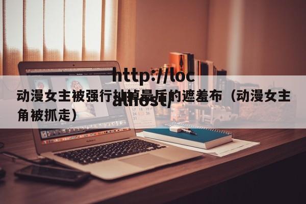 动漫女主被强行扯掉最后的遮羞布（动漫女主角被抓走）